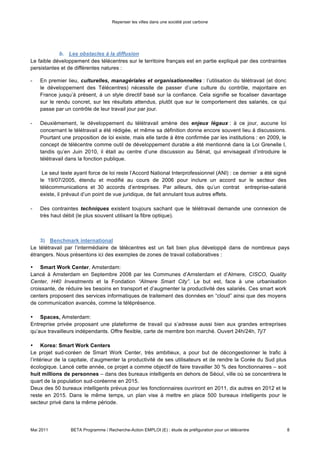 Repenser les villes dans une société post carbone



            b. Les obstacles à la diffusion

Le faible développement des télécentres sur le territoire français est en partie expliqué par des contraintes
persistantes et de différentes natures :

-   En premier lieu, culturelles, managériales et organisationnelles : l’utilisation du télétravail (et donc
    le développement des Télécentres) nécessite de passer d’une culture du contrôle, majoritaire en
    France jusqu’à présent, à un style directif basé sur la confiance. Cela signifie se focaliser davantage
    sur le rendu concret, sur les résultats attendus, plutôt que sur le comportement des salariés, ce qui
    passe par un contrôle de leur travail jour par jour.

-   Deuxièmement, le développement du télétravail amène des enjeux légaux : à ce jour, aucune loi
    concernant le télétravail a été rédigée, et même sa définition donne encore souvent lieu à discussions.
    Pourtant une proposition de loi existe, mais elle tarde à être confirmée par les institutions : en 2009, le
    concept de télécentre comme outil de développement durable a été mentionné dans la Loi Grenelle I,
    tandis qu’en Juin 2010, il était au centre d’une discussion au Sénat, qui envisageait d’introduire le
    télétravail dans la fonction publique.

     Le seul texte ayant force de loi reste l’Accord National Interprofessionnel (ANI) : ce dernier a été signé
    le 19/07/2005, étendu et modifié au cours de 2006 pour inclure un accord sur le secteur des
    télécommunications et 30 accords d’entreprises. Par ailleurs, dès qu’un contrat entreprise-salarié
    existe, il prévaut d’un point de vue juridique, de fait annulant tous autres effets.

-   Des contraintes techniques existent toujours sachant que le télétravail demande une connexion de
    très haut débit (le plus souvent utilisant la fibre optique).



    3) Benchmark international

Le télétravail par l’intermédiaire de télécentres est un fait bien plus développé dans de nombreux pays
étrangers. Nous présentons ici des exemples de zones de travail collaboratives :

• Smart Work Center, Amsterdam:
Lancé à Amsterdam en Septembre 2008 par les Communes d’Amsterdam et d’Almere, CISCO, Quality
Center, H40 Investments et la Fondation “Almere Smart City”. Le but est, face à une urbanisation
croissante, de réduire les besoins en transport et d’augmenter la productivité des salariés. Ces smart work
centers proposent des services informatiques de traitement des données en “cloud” ainsi que des moyens
de communication avancés, comme la téléprésence.

• Spaces, Amsterdam:
Entreprise privée proposant une plateforme de travail qui s’adresse aussi bien aux grandes entreprises
qu’aux travailleurs indépendants. Offre flexible, carte de membre bon marché. Ouvert 24h/24h, 7j/7

• Korea: Smart Work Centers
Le projet sud-coréen de Smart Work Center, très ambitieux, a pour but de décongestionner le trafic à
l’intérieur de la capitale, d’augmenter la productivité de ses utilisateurs et de rendre la Corée du Sud plus
écologique. Lancé cette année, ce projet a comme objectif de faire travailler 30 % des fonctionnaires – soit
huit millions de personnes – dans des bureaux intelligents en dehors de Séoul, ville où se concentrera le
quart de la population sud-coréenne en 2015.
Deux des 50 bureaux intelligents prévus pour les fonctionnaires ouvriront en 2011, dix autres en 2012 et le
reste en 2015. Dans le même temps, un plan vise à mettre en place 500 bureaux intelligents pour le
secteur privé dans la même période.



Mai 2011         BETA Programme / Recherche-Action EMPLOI (E) : étude de préfiguration pour un télécentre         8
 