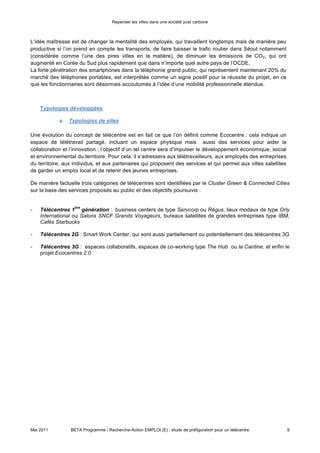Repenser les villes dans une société post carbone



L’idée maîtresse est de changer la mentalité des employés, qui travaillent longtemps mais de manière peu
productive si l’on prend en compte les transports, de faire baisser le trafic routier dans Séoul notamment
(considérée comme l’une des pires villes en la matière), de diminuer les émissions de CO2, qui ont
augmenté en Corée du Sud plus rapidement que dans n’importe quel autre pays de l’OCDE.
La forte pénétration des smartphones dans la téléphonie grand public, qui représentent maintenant 20% du
marché des téléphones portables, est interprétée comme un signe positif pour la réussite du projet, en ce
que les fonctionnaires sont désormais accoutumés à l’idée d’une mobilité professionnelle étendue.



    Typologies développées

            a. Typologies de sites

Une évolution du concept de télécentre est en fait ce que l’on définit comme Ecocentre : cela indique un
espace de télétravail partagé, incluant un espace physique mais aussi des services pour aider la
collaboration et l’innovation ; l’objectif d’un tel centre sera d’impulser le développement économique, social
et environnemental du territoire. Pour cela, il s’adressera aux télétravailleurs, aux employés des entreprises
du territoire, aux individus, et aux partenaires qui proposent des services et qui permet aux villes satellites
de garder un emploi local et de retenir des jeunes entreprises.

De manière factuelle trois catégories de télécentres sont identifiées par le Cluster Green & Connected Cities
sur la base des services proposés au public et des objectifs poursuivis :


                   ère
-   Télécentres 1 génération : business centers de type Servcorp ou Régus, lieux modaux de type Orly
    International ou Salons SNCF Grands Voyageurs, bureaux satellites de grandes entreprises type IBM,
    Cafés Starbucks

-   Télécentres 2G : Smart Work Center, qui sont aussi partiellement ou potentiellement des télécentres 3G

-   Télécentres 3G : espaces collaboratifs, espaces de co-working type The Hub ou la Cantine, et enfin le
    projet Ecocentres 2.0




Mai 2011         BETA Programme / Recherche-Action EMPLOI (E) : étude de préfiguration pour un télécentre         9
 