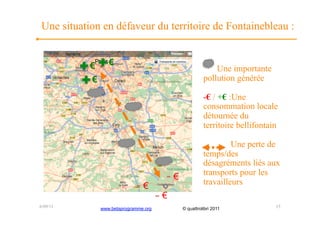 Une situation en défaveur du territoire de Fontainebleau :


           €      €
                                                             Une importante
           €                                             pollution générée

                                                         -€ / +€ :Une
                                                         consommation locale
                                                         détournée du
                                                         territoire bellifontain

                                                                  Une perte de
                                                         temps/des
                                                         désagréments liés aux
                                                         transports pour les
                                           €
                                €                        travailleurs
                                       €
6/09/11        www.betaprogramme.org           © quattrolibri 2011             15
 