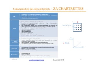Caractérisation des sites potentiels                                                              - ZA CHARTRETTES
                 •    Appartenance à la CCPS  aucun problème ou dépense prévue
                 •    Taille : 7Ha de réserve foncière, avec des terrains agricoles potentiellement
     Site
                      exploitables à coté
                 •    Présence de Fibre optique depuis 2010



                 •    Parking de l’espace naturel (Parc de Livry) à disposition
                 •    Desserte en bus irrégulière, et obligation de passer par le village  12 passages/jours
                      (avec des arrêt à « temps perdu »)
                 •    ENS (Espace Naturel Sensible) proche ZA posant des problèmes pour la nouvelle voie
                      d’accès, avec un projet existant depuis 3 ans pour couper via la route Melun (RD139)
                 •    Gare de Chartrettes ne compte pas de trains directs pour Paris
   Accès         •    Autres voies de communication :
                     Gare Bois le Roi à 2km
                     Gare Chartrettes à 1km
                     Gare L’Ivry sur Seine à 2,5km
                     Gare Fontaine le Port à 3km
                     35 min de Paris et 5 min de Melun et Fontainebleau/Avon



                 •    35 entreprises enregistrées sur place en 2010
Environnement    •    Présence d’employeurs importants dans la zone : maison de retraite (50 à 80 employés) ;
      socio-          Chaudronnerie, station d’épuration
   économique    •    Hôtel d’Entreprises : lancement Avril 2011. 600m² (6 îlots de 100m²)
                 •    Zone d’habitation proche avec fort pourcentage de cadres (selon données CCPS)



                 •    Diverses activités économiques peuvent favoriser un bon environnement de travail
 Points forts    •    Présence de fibre optique installée
                 •    Volonté de diversification immobilière



                 •    Accès difficile à la ZA
Points faibles   •    Voiries pas calibrées
                 •    Hôtel d’Entreprises déjà existant (pourrait être point fort si bien exploité)



 11/5/2011                                 www.betaprogramme.org                                      © quattrolibri 2011   18
 