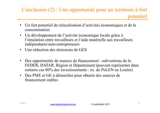 Conclusion (2) : Une opportunité pour un territoire à fort
                                                  potentiel
•  Un fort potentiel de relocalisation d’activités économiques et de la
   consommation
•  Un développement de l’activité économique locale grâce à
   l’émulation entre travailleurs et l’aide matérielle aux travailleurs
   indépendants/auto-entrepreneurs
•  Une réduction des émissions de GES

•  Des opportunités de sources de financement : subventions de la
   FEDER, DATAR, Région et Département (peuvent représenter dans
   certains cas 80% des investissements : ex. de PoLEN en Lozère)
•  Des PME et GE à démarcher pour obtenir des sources de
   financement stables




6/09/11           www.betaprogramme.org    © quattrolibri 2011            21
 