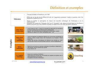 Définition et exemples
                              ›         Concept développé en Scandinavie vers 1985

                              ›         Défini par un lieu de travail différent de celui de l’organisation proposant l’emploi en question, doté d’un
                                        équipement standard de travail
           Télécentre
                              ›         Moyen de faciliter la participation de chacun aux nouvelles technologies de l’information et de la
                                        communication
                              ›         Emergence du concept de “Télécentre Vert” ou d’ ”Ecocentre”, une station de travail pour les travailleurs à
                                        distance qui permet aux villes satellites de garder un emploi local et de retenir des jeunes entreprises


                                   ›    Lancé à Séoul en 2011, il s’agit d’un ensemble de télécentres qui permettront
              Smart Work                de réduire drastiquement les déplacements professionnels
              Center, Séoul        ›    Objectif : 30% de fonctionnaires en télétravail d’ici 2020 (levier original)
                                   ›    Réduction du rejets de CO2 dans l’atmosphère prévu : -5%



                                   ›    Lancé à Amsterdam en Septembre 2008 par les Communces d’Amsterdam et
              Smart Work                d’Almere, CISCO, Quality Center, H40 Investments et la Fondation “Almere
                Center,                 Smart City”
Exemples




              Amsterdam            ›    Propose des services informatiques de traitement des données en “cloud”
                                        ainsi que des moyens de communication avancés, comme la téléprésence



                                   ›    Plate-forme de travail pour grandes entreprises et travailleurs indépendants
               Spaces,
                                   ›    Offre flexible, carte de membre bon marché
              Amsterdam            ›    Ouvert 24h/24, 7j/7




                                   ›    Espace de co-working à St-Etienne
              Le Comptoir          ›    Large gamme de services afin de permettre aux salariés de travailler avec le
               Numérique                même équipement qu’au bureau
                                   ›    Animations et réunions d’information


       11/5/2011                             www.betaprogramme.org                                  © quattrolibri 2011                           4
 