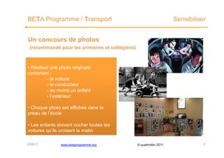 BETA Programme / Transport                                             Sensibiliser


Un concours de photos
 (recommandé pour les primaires et collégiens)



•  Réaliser une photo originale
contenant :
          - la voiture
          - le conducteur
          - au moins un enfant
          - l’extérieur

•  Chaque photo est affichée dans le
préau de l’école

•  Les enfants doivent cocher toutes les
voitures qu’ils croisent le matin

6/09/11         www.betaprogramme.org            © quattrolibri 2011              5
 