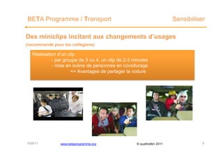 BETA Programme / Transport                                                Sensibiliser

Des miniclips incitant aux changements d’usages
(recommandé pour les collégiens)

   Réalisation d’un clip
            - par groupe de 3 ou 4, un clip de 2-3 minutes
            - mise en scène de personnes en covoiturage
                     => Avantages de partager la voiture




6/09/11         www.betaprogramme.org               © quattrolibri 2011              6
 