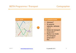 BETA Programme / Transport                                     Cartographier




          Une carte                    Un questionnaire
                                       •  Adresse?
                                       •  Si parents
                                          séparés, adresse
                                          n°2 ?
                                       •  Mode de transport
                                          emprunté ?
                                       •  Raison du mode
                                          de transport
                                          emprunté ?
                                          Etc…




6/09/11        www.betaprogramme.org     © quattrolibri 2011            8
 