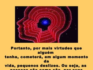 Portanto, por mais virtudes que alguém  tenha, cometerá, em algum momento da vida, pequenos deslizes. Ou seja, as  pessoas são como são, por suas próprias razões e não para magoar os outros. 