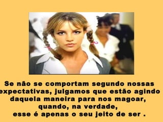 Se não se comportam segundo nossas expectativas, julgamos que estão agindo daquela maneira para nos magoar,  quando, na verdade,  esse é apenas o seu jeito de ser . 