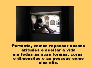 Portanto, vamos repensar nossas atitudes e aceitar a vida em todas as suas formas, cores  e dimensões e as pessoas como elas são. 