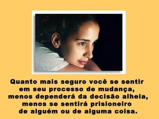 Quanto mais seguro você se sentir  em seu processo de mudança,  menos dependerá da decisão alheia, menos se sentirá prisioneiro  de alguém ou de alguma coisa. 