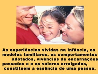 As experiências vividas na infância, os modelos familiares, os comportamentos adotados,  vivências de encarnações  passadas e  e os valores arraigados, constituem a essência de uma pessoa. 