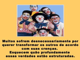 Muitos sofrem desnecessariamente por querer transformar os outros de acordo com suas crenças.  Esquecem quão profundamente  essas verdades estão estruturadas. 