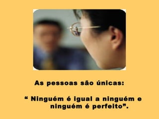 As pessoas são únicas: “  Ninguém é igual a ninguém e  ninguém é perfeito”. 
