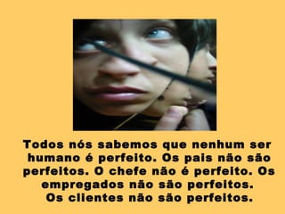 Todos nós sabemos que nenhum ser humano é perfeito. Os pais não são perfeitos. O chefe não é perfeito. Os empregados não são perfeitos.  Os clientes não são perfeitos. 
