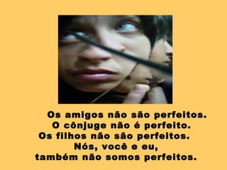 Os amigos não são perfeitos.  O cônjuge não é perfeito.  Os filhos não são perfeitos.  Nós, você e eu, também não somos perfeitos.  
