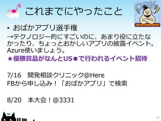 これまでにやったこと
• おばかアプリ選手権
→テクノロジー的にすごいのに、あまり役に立たな
かったり、ちょっとおかしいアプリの披露イベント。
Azure使いましょう。
★優勝賞品がなんとUS●で行われるイベント招待

7/16 開発相談クリニック＠Here
FBから申し込み！「おばかアプリ」で検索

8/20   本大会！＠3331

                       10
 