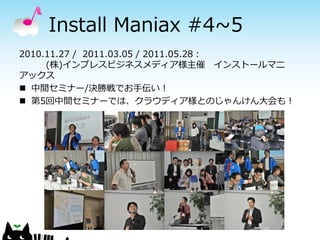 Install Maniax #4~5
2010.11.27 / 2011.03.05 / 2011.05.28：
     (株)インプレスビジネスメディア様主催 インストールマニ
アックス
 中間セミナー/決勝戦でお手伝い！
 第5回中間セミナーでは、クラウディア様とのじゃんけん大会も！
 