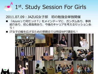 1st. Study Session For Girls
2011.07.09：JAZUG女子部 初の勉強会単独開催
 「Azureって何だっけ？」をメインテーマに、ガンダムあり、事例
  紹介あり、初心者指南あり、今後のキャリアを考えるセッションあ
  り！
 IT女子の輪を広げるための懇親会では特設WP7講座も！
 
