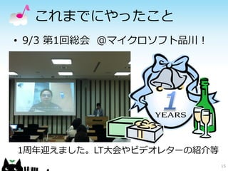 これまでにやったこと
• 9/3 第1回総会 ＠マイクロソフト品川！




1周年迎えました。LT大会やビデオレターの紹介等
                           15
 