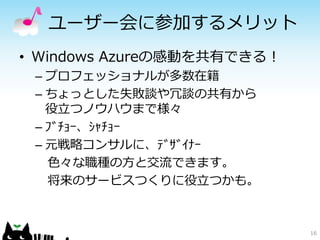 ユーザー会に参加するメリット
• Windows Azureの感動を共有できる！
 – プロフェッショナルが多数在籍
 – ちょっとした失敗談や冗談の共有から
   役立つノウハウまで様々
 – ﾌﾞﾁｮｰ、ｼｬﾁｮｰ
 – 元戦略コンサルに、ﾃﾞｻﾞｲﾅｰ
   色々な職種の方と交流できます。
   将来のサービスつくりに役立つかも。



                            16
 