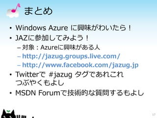 まとめ
• Windows Azure に興味がわいたら！
• JAZに参加してみよう！
 – 対象：Azureに興味がある人
 – http://jazug.groups.live.com/
 – http://www.facebook.com/jazug.jp
• Twitterで #jazug タグであれこれ
  つぶやくもよし
• MSDN Forumで技術的な質問するもよし

                                      17
 