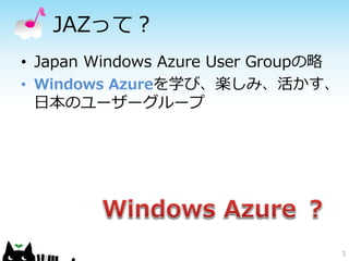 JAZって？
• Japan Windows Azure User Groupの略
• Windows Azureを学び、楽しみ、活かす、
  日本のユーザーグループ




                                     3
 