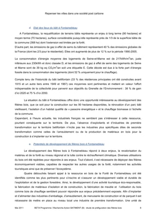 Repenser les villes dans une société post carbone




               d. Etat des lieux du bâti à Fontainebleau

    A Fontainebleau, la requalification de terrains bâtis représente un enjeu à long terme (90 hectares) et
moyen terme (70 hectares), surface considérable puisqu’elle représente près de 1/3 de la superficie bâtie de
la commune (368 ha) dont l’extension est limitée par la forêt.
D’autre part, les émissions de gaz à effet de serre du bâtiment représentent 40 % des émissions globales de
la France (dont les 2/3 pour le résidentiel). Elles ont augmenté de plus de 12 % sur la période 1990-2005.

                                                                                                               2
La consommation d’énergie moyenne des logements de Seine-et-Marne est de 217kWh/m /an, juste
inférieure aux 230kWh et donc classée D, et les émissions de gaz à effet de serre des logements de Seine
                                         2
et Marne sont de 39 kg eq CO2/m /an soit une étiquette E. Cette décote est due à la forte part d’énergie
fossile dans la consommation des logements (dont 52 % uniquement pour le chauffage).

Compte tenu de l’historicité du bâti bellifontain (33 % des résidences principales ont été construites avant
1915 et un autre tiers entre 1949 et 1967) ces moyennes sont pertinentes et mettent en valeur l’effort
indispensable de la collectivité pour parvenir aux objectifs du Grenelle de l’Environnement : 38 % de gain
d’ici 2020 et 75 % d’ici 2050.

           La situation du bâti à Fontainebleau offre donc une opportunité intéressante au développement des
filières bois, que ce soit pour la construction sur les 90 hectares disponibles, la rénovation d’un parc bâti
vieillissant, l’isolation d’un habitat qualifié de « passoire énergétique » et le chauffage biomasse à l’échelle
de la commune.
Cependant, à l’heure actuelle, les industriels français ne semblent pas s’intéresser à cette ressource,
pourtant conséquente sur le territoire. De plus, l’absence d’exploitants et d’industries de première
transformation sur le territoire bellifontain n’incite pas les industries plus spécifiques dites de seconde
transformation comme celles de l’ameublement ou de la production de matériaux en bois pour la
construction à s’implanter sur le territoire.

               e. Potentiels de développement de filières bois à Fontainebleau

           Le développement des filières bois à Fontainebleau répond à deux enjeux, la revalorisation du
matériau et de la forêt au niveau régional et la lutte contre le réchauffement climatique. Diverses utilisations
du bois ont été repérées pour répondre à ces enjeux. Tout d’abord, il est nécessaire de déployer des filières
économiquement viables, capables de respecter les autres usages de la forêt, notamment les activités
touristiques ainsi que de préserver l’écosystème.
           Quatre débouchés faisant appel à la ressource en bois de la Forêt de Fontainebleau ont été
identifiés comme les plus pertinents pour s’inscrire et s’assurer un développement viable et durable de
l’exploitation et de la gestion forestière. Ainsi, le développement d’une activité touristique éco-responsable,
la fabrication de matériaux d’isolation et de construction, la fabrication de meuble et l’utilisation du bois
comme bois de chauffage semblent pouvoir répondre aux enjeux précédemment exposés. Afin d’implanter
et d’alimenter des industries d’emballage, d’ameublement, de menuiserie de construction et de parquet il est
nécessaire de mettre en place au niveau local une industrie de première transformation. Une unité de

Mai 2011           BETA Programme / Recherche-Action BATIMENT (B) : étude de préfiguration des filières bois       8
 