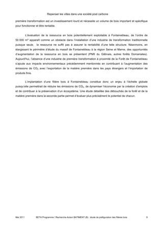 Repenser les villes dans une société post carbone

première transformation est un investissement lourd et nécessite un volume de bois important et spécifique
pour fonctionner et être rentable.


           L’évaluation de la ressource en bois potentiellement exploitable à Fontainebleau, de l’ordre de
50 000 m³ apparaît comme un obstacle dans l’installation d’une industrie de transformation traditionnelle
puisque seule,     la ressource ne suffit pas à assurer la rentabilité d’une telle structure. Néanmoins, en
élargissant le périmètre d’étude du massif de Fontainebleau à la région Seine et Marne, des opportunités
d’augmentation de la ressource en bois se présentent (PNR du Gâtinais, autres forêts Domaniales).
Aujourd’hui, l’absence d’une industrie de première transformation à proximité de la Forêt de Fontainebleau
s’ajoute aux impacts environnementaux précédemment mentionnés en contribuant à l’augmentation des
émissions de CO2 avec l’exportation de la matière première dans les pays étrangers et l’importation de
produits finis.


           L’implantation d’une filière bois à Fontainebleau constitue donc un enjeu à l’échelle globale
puisqu’elle permettrait de réduire les émissions de CO2, de dynamiser l’économie par la création d’emplois
et de contribuer à la préservation d’un écosystème. Une étude détaillée des débouchés de la forêt et de la
matière première dans la seconde partie permet d’évaluer plus précisément le potentiel de chacun.




Mai 2011           BETA Programme / Recherche-Action BATIMENT (B) : étude de préfiguration des filières bois   9
 