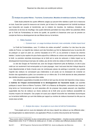 Repenser les villes dans une société post carbone




    2) Analyse de quatre filières : Tourisme, Construction, Meubles et matériaux isolants, Chauffage
           Cette étude présente les quatre différents usages qui peuvent être réalisés à partir de la ressource
en bois. Aussi bien quand la ressource est vivante, par le biais d’un développement de l’activité touristique
que lorsqu’elle est coupée et transformée, par la création de meubles, de matériaux d’isolation, de
construction et de bois de chauffage. Ces quatre éléments permettent de mieux définir les potentiels offerts
par la Forêt de Fontainebleau en terme de qualité, de quantité et d’essences ainsi que de prendre en
compte les freins au développement de ces filières bois sur le territoire.

               a. Filière Tourisme

                         i. Contexte local : un usage touristique dominant, mais vulnérable, à faible impact local

                                                                                       2
      La Forêt de Fontainebleau, avec 13 millions de visites annuelles , constitue l’un des lieux les plus
visités de France. La majorité des visiteurs sont des franciliens qui font le déplacement pour la journée afin
de pratiquer un sport en plein air, comme l’escalade et le VTT, ou se promener à travers les chemins
balisés. L’accès le plus rapide et le plus facile aujourd’hui s’effectue en voiture vers certains points focaux de
la forêt. La première retombée économique de la forêt est la vente de carburant, à faible impact sur le
développement économique local (peu de nuitées, peu de lien entre les visites en forêt et en centre ville).
      Le site des Gorges de Franchard est, avec les Gorges d’Apremont près de Barbizon, le site le plus
visité car non seulement il est remarquable sur le plan paysager, mais il est aussi très bien indiqué depuis la
route départementale et facile d’accès avec de nombreuses places de parkings à proximité. Une grande
majorité des visiteurs ne connaissent pas d’alternative à cet accès car ils choisissent de s’orienter en
fonction des signalisations quitte à se concentrer sur un même site. Or la forêt abonde de sites présentant
des intérêts touristiques qui pourraient être visités.
      Une utilisation supportable et durable de la forêt en tant que lieu de loisir doit répondre à deux enjeux,
la maitrise de l’impact environnemental et le développement de l’économie locale. Les autorités
publiques à savoir Seine et Marne Tourisme, l’ONF et la Réserve de Biosphère, conscients des risques à
long terme sur l’environnement, se sont associées afin de proposer des projets assurant une répartition
supportable des flux de visiteurs sur divers secteurs de la forêt ainsi qu’une meilleure accessibilité via
d’autres moyens de transports. Ces projets ont aussi pour objectif d’accroître les retombées économiques
sur le territoire bellifontain qui sont très faibles par rapport au nombre de visiteurs traversant la ville pour se
rendre dans la forêt.



                        ii. Analyse des enjeux : les projets en cours dans la forêt de Fontainebleau

           Trois projets sont en cours de réalisation afin de mieux répartir les visiteurs sur les différents sites :
une réorganisation du stationnement, une application iPhone, le centre d’éco-tourisme de Franchard.


2
  Nous avons retenu l’estimation la plus conservatrice pour la fréquentation – d’autres sources estiment la
fréquentation entre 15 et 17 millions de visites par an. A noter, un visiteur peut effectuer plusieurs visites.

Mai 2011            BETA Programme / Recherche-Action BATIMENT (B) : étude de préfiguration des filières bois     10
 