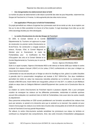Repenser les villes dans une société post carbone

     •     Une réorganisation du stationnement dans la forêt
Le nombre de place de stationnement a été réduit à proximité des sites les plus fréquentés, notamment les
Gorges de Franchard et, à l’inverse, il a été augmenté près des sites moins connus.


     •     Une application I Phone pour la forêt de Fontainebleau
Ce projet permettrait aux visiteurs d’organiser leur promenade avant de se rende sur site, de se repérer une
fois sur le site et d’être sensibilisé à la faune et la flore locales. Il s’agit davantage d’une idée qui se doit
d’être davantage étudiée pour être développée.


     •     Le centre d’écotourisme du site des Gorges de Franchard
En   2005,     le   Conseil    Général      et   le   Comité
Départemental du Tourisme ont approuvé le projet
de construction du premier centre d’écotourisme en
Ile-de-France. Sa construction a engagé plusieurs
acteurs, l’Europe, l’Etat, le Conseil Régional et
Général      pour    le   financement,      le   maire     de
Fontainebleau pour            la modification du Plan
d’Occupation des sols et le Conseil Général et le
Comité Départemental du Tourisme pour le suivi de
l’opération.                                                              Source : Agence d’Architectes INCA
Suite à un appel à projets, l’Agence d’Architectes INCA a été retenue en février 2008 pour réaliser le centre
composé d’un espace d’accueil (162m²) et d’un préau (110m²) confectionnés en bois pour s’intégrer au
mieux dans l’environnement.
L’alimentation en eau est assurée par un forage sur site et le chauffage au bois, grâce à un poêle chaudière
à granulés dont la consommation énergétique est évaluée à 56,7 KWh/m²/an. Ces deux installations
permettent de mettre en valeur les ressources naturelles présentes sur le territoire. La construction est
évaluée à 960 000 euros. Avant même son inauguration, prévue le 5 mai 2011, il a obtenu le prix Meilleurs
projets ex æquo dans la Catégorie Bâtiment collectif-Équipement des Lauriers de la Construction Bois de
2009.
La création du centre d’éco-tourisme de Franchard répond à plusieurs objectifs. Elle a pour principale
vocation de renseigner les visiteurs sur les différentes promenades, randonnées et activités sportives
pouvant être pratiquées non seulement dans la forêt de Fontainebleau mais aussi dans les autres massifs
du département.
Deux personnes embauchées en CDD suivant parallèlement une formation accueilleront les visiteurs trois
jours par semaine, le samedi et le dimanche ainsi que le vendredi ou le mercredi. Ces salariés ont pour
mission d’encourager les visiteurs à se rendre dans d’autres sites remarquables de la forêt afin de préserver
le site de Franchard d’une trop grande fréquentation.
Par ailleurs, le centre d’éco-tourisme souhaite sensibiliser les promeneurs aux enjeux du territoire en
contribuant au changement des comportements. Ainsi, des outils innovants d’interprétation pédagogiques




Mai 2011            BETA Programme / Recherche-Action BATIMENT (B) : étude de préfiguration des filières bois   11
 