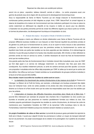 Repenser les villes dans une société post carbone

seront mis en place : exposition, tableau interactif, carnets et vidéos… Le centre proposera aussi une
gamme de produits issus de la région afin de promouvoir le développement économique local.
Sous la responsabilité de Seine et Marne Tourisme qui est chargé d’assurer le fonctionnement, de
nombreuses parties prenantes ont été intégrées au projet. Ainsi, l’ONF, Nature’Parif, le conseil régional, la
réserve de biosphère et la maison de l’environnement sont des institutions participant à la mise en place du
centre notamment en définissant les objectifs et les moyens à mettre en œuvre pour les atteindre.
L’implication de ces parties prenantes permet de croiser les différents regards que chacun porte sur la forêt,
en termes de préservation, de développement touristique et d’exploitation du bois.

                       iii. Analyse des enjeux : les projets à l’étude à l’échelle du territoire

           Notre équipe a mené une réflexion en étroite collaboration avec Seine et Marne Tourisme afin de
proposer différents business modèles en vue d’assurer un bilan financier équilibré les premières années et
de générer du profit pour le fonctionnement du centre, et ce en ayant le moins recours à des subventions
publiques. Le bilan financier prévisionnel pour les premières années du fonctionnement du centre est
équilibré mais fonde une partie des recettes sur les dons apportés par des mécènes. Or le démarchage de
mécènes n’a pas été jusqu’à présent à la hauteur des résultats escomptés. Afin d’éviter un bilan déficitaire la
première année de mise en service du centre, il semble nécessaire de revoir les frais de fonctionnement
ainsi que les recettes prévus.
Une grande partie des frais de fonctionnement liés à l’entretien doivent être mutualisés avec ceux de l’ONF
qui font déjà appel à un service de nettoyage notamment. La diminution des frais peut alors être
conséquente. Aux recettes initialement prévues, la vente de certains services peut être ajoutée. Là encore
une proposition mutualisée entre les offres déjà proposées par l’ONF et celles qui le seront par le centre doit
être définie. Ces offres qui sont pour l’instant centrées sur la sensibilisation de groupes (enfants et adultes) à
la faune et la flore peuvent être étoffés.
Deux études visant à accroître les recettes du centre sont en cours :
          La réalisation d’un benchmark des centres d’écotourisme et des maisons de la forêt en France et à
l’étranger. La Maison de la Forêt de Cerisy, par exemple, a développé une boutique proposant des objets
issus de l’artisanat local, vente de cartes postales et de photos des sites remarquables de la forêt, une
librairie sur la faune et la flore locale ainsi que les actes éco-responsables aussi bien pour les adultes que
pour les enfants.
          L’observation et l’analyse des difficultés financières rencontrées dans l’étude de la filière bois. Il
pourrait être intéressant par exemple de proposer des chantiers liés à l’exploitation du bois ouverts aux
touristes et encadrés par des personnes en insertion parallèlement formées aux métiers du bois. Ces
chantiers payants permettraient d’augmenter les recettes du centre d’écotourisme, de diminuer les coûts de
maintenance pour l’exploitation forestière de l’ONF et de dynamiser l’offre touristique dans la ville de
Fontainebleau notamment hôtelière puisque les chantiers seraient réalisés sur plusieurs jours.


Un projet d’installation de vélos en libre service à proximité de plusieurs gares permettant de rejoindre la
forêt est à l’étude. Il aurait pour objectif d’inciter les promeneurs à utiliser un moyen de transport alternatif
tout en se promenant. Ce projet s’accompagne de la création et la prolongation d’un système de circulation
douce.

Mai 2011            BETA Programme / Recherche-Action BATIMENT (B) : étude de préfiguration des filières bois   12
 