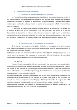 Repenser les villes dans une société post carbone


               b.   Filières Construction et Ameublement

                         i.   Contexte local : des filières inexistantes sur le territoire

           La Forêt de Fontainebleau est peuplée d’essences différentes aux qualités intrinsèques variées et
aux usages différents. Ainsi les essences majoritaires que sont le Chêne, le Pin Sylvestre et le Hêtre sont
couramment utilisées par les industries de la construction et de l’ameublement. L’objectif du projet est de
mettre en place une industrie du bois permettant de valoriser la ressource qu’offre la Forêt de Fontainebleau
dans son intégralité.
           La valorisation de la ressource au niveau local permet de réduire les émissions de CO2 causées par
le transport du bois d’un lieu de transformation à un autre (aujourd’hui, les grumes de la forêt de
Fontainebleau sont exportées en Belgique, Italie, Allemagne, Suisse, les trajets routiers se chiffrent en
centaines de kilomètres…), de créer du travail et de la valeur pour l’économie locale et pour finir, elle permet
aux populations locales de jouir de la ressource que la forêt leur offre comme le pouvoir isolant du bois.



                        ii. Analyse des enjeux : la première étape de transformation

           En fonction de l’essence, de la portion d’arbre utilisée (les parties les plus nobles sont la base du
tronc et les moins nobles les branchages et feuilles), et des dimensions, le bois se destine à des usages et
des processus de valorisation différents.
Le bois d’œuvre et le bois d’industrie sont deux bois de qualités différentes mais pouvant provenir de la
même grume. Ils nécessitent des processus de transformation différents et répondent à des critères
qualitatifs spécifiques et variés en fonction de leurs utilisations finales.


    •      Le bois d’œuvre
           Il peut, en fonction de sa qualité et de son essence, subir deux types de première transformation.
Une opération de sciage ou une opération de tranchage déroulage. L’opération de sciage permet d’obtenir
des poutres et des planches de caractéristiques dimensionnelles différentes. Avant toute opération de
sciage, le bois est étuvé pour atteindre un pourcentage d’humidité nécessaire au respect des conditions de
coupe garantissant un usinage de bonne qualité.
L’opération de tranchage déroulage nécessitant des bois de très bonne qualité permet de trancher une
feuille de bois de faible épaisseur par une opération de tournage, cette feuille de bois est utilisée par
exemple pour fabriquer des panneaux de contre-plaqué. Comme pour l’opération de sciage, le bois subit
d’abord un passage en étuve pour garantir un pourcentage d’humidité adéquat avant d’être usiné.
Le bois d’œuvre, après avoir subi une étape de première transformation, est destiné à hauteur de 50 % à
l’industrie de la construction, et à 40 % à l’industrie de l’ameublement.




Mai 2011            BETA Programme / Recherche-Action BATIMENT (B) : étude de préfiguration des filières bois   13
 