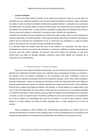 Repenser les villes dans une société post carbone



    •      Le bois d’industrie
           Il est de plus faible qualité et prélevé sur les parties plus hautes de l’arbre ou sur des arbres ne
répondant pas aux critères de qualité du bois d’œuvre (qualité intrinsèque de l’essence, défaut, dimension
trop faible). Il subit une étape de première transformation appelée trituration. La trituration est un processus
de transformation en plusieurs étapes, le bois est d’abord broyé, puis malaxé avant que la phase liquide ne
soit séparée de la phase solide. La partie solide est conservée et agglomérée pour fabriquer des panneaux
de bois couramment utilisés en construction, menuiserie et dans l’industrie de l’ameublement.
L’opération de trituration est aussi employée pour obtenir de la pâte à papier. Nous ne nous intéresserons
pas dans cette étude à l’industrie papetière, n’offrant pas les mêmes débouchés de réduction des émissions
carbone que les industries de l’ameublement et de la construction (qui permettent un usage de longue
durée, et donc peuvent servir de puits carbone, contrairement au papier).
Si la première étape est similaire aussi bien pour le bois destiné à la construction que celui voué à
l’ameublement en termes de processus de valorisation ; la distinction s’effectue au premier tronçonnage de
la grume, selon des critères qualitatifs, de dimension ainsi qu’en fonction des essences. Le bois entre
ensuite dans une phase de séchage (détaillée ci-dessous) avant d’être expédié aux industries de la
construction et de l’ameublement.




                       iii. Analyse des enjeux : la phase de séchage

           Après avoir subi l’étape de première transformation, les bois d’œuvre et d’industrie sont séchés pour
atteindre des coefficients d’humidité propres à leur utilisation future, ameublement d’intérieur ou d’extérieur,
par exemple. Dans une réflexion d’intégration et de mutualisation des coûts, l’installation d’unités de
séchage du bois valorisant les produits annexes de la production (copeaux, sciure, rebus, partie inutilisable),
peut être intéressante. L’étape de séchage est primordiale est doit être absolument faite avant l’étape de
seconde transformation pour garantir une finition optimale qui ne bouge pas dans le temps. Selon l’utilisation
finale du bois, le degré de séchage sera différent. Par exemple, un meuble destiné à un usage intérieur, doit
avoir un taux d’humidité faible car il sera utilisé en milieu sec tout au long de sa vie. Une variation prolongée
du coefficient d’humidité du milieu ambiant aurait pour effet de modifier le taux d’humidité du bois constituant
le meuble. Le bois se chargerait alors d’humidité et gonflerait en jouant non seulement sur les alignements
et la mise en position de l’assemblage mais aussi sur les finitions. Il en est de même lorsqu’un meuble
destiné à un milieu extérieur est stocké de façon prolongée dans un milieu ambiant sec où le bois se
rétracte.


           Après le passage en étuve conférant des caractéristiques particulières aux produits issus de la
première transformation en fonction de leur utilisation finale, les bois d’ameublement et de construction sont
envoyés aux spécialistes de l’ameublement et de la fabrication de matériaux de construction en bois.




Mai 2011           BETA Programme / Recherche-Action BATIMENT (B) : étude de préfiguration des filières bois   14
 