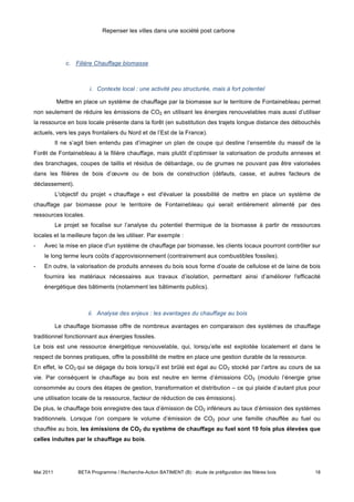 Repenser les villes dans une société post carbone




               c. Filière Chauffage biomasse



                        i. Contexte local : une activité peu structurée, mais à fort potentiel

           Mettre en place un système de chauffage par la biomasse sur le territoire de Fontainebleau permet
non seulement de réduire les émissions de CO2 en utilisant les énergies renouvelables mais aussi d’utiliser
la ressource en bois locale présente dans la forêt (en substitution des trajets longue distance des débouchés
actuels, vers les pays frontaliers du Nord et de l’Est de la France).
           Il ne s’agit bien entendu pas d’imaginer un plan de coupe qui destine l’ensemble du massif de la
Forêt de Fontainebleau à la filière chauffage, mais plutôt d’optimiser la valorisation de produits annexes et
des branchages, coupes de taillis et résidus de débardage, ou de grumes ne pouvant pas être valorisées
dans les filières de bois d’œuvre ou de bois de construction (défauts, casse, et autres facteurs de
déclassement).
           L'objectif du projet « chauffage » est d'évaluer la possibilité de mettre en place un système de
chauffage par biomasse pour le territoire de Fontainebleau qui serait entièrement alimenté par des
ressources locales.
           Le projet se focalise sur l’analyse du potentiel thermique de la biomasse à partir de ressources
locales et la meilleure façon de les utiliser. Par exemple :
-   Avec la mise en place d'un système de chauffage par biomasse, les clients locaux pourront contrôler sur
    le long terme leurs coûts d’approvisionnement (contrairement aux combustibles fossiles).
-   En outre, la valorisation de produits annexes du bois sous forme d’ouate de cellulose et de laine de bois
    fournira les matériaux nécessaires aux travaux d’isolation, permettant ainsi d’améliorer l'efficacité
    énergétique des bâtiments (notamment les bâtiments publics).



                       ii. Analyse des enjeux : les avantages du chauffage au bois

           Le chauffage biomasse offre de nombreux avantages en comparaison des systèmes de chauffage
traditionnel fonctionnant aux énergies fossiles.
Le bois est une ressource énergétique renouvelable, qui, lorsqu’elle est exploitée localement et dans le
respect de bonnes pratiques, offre la possibilité de mettre en place une gestion durable de la ressource.
En effet, le CO2 qui se dégage du bois lorsqu’il est brûlé est égal au CO2 stocké par l’arbre au cours de sa
vie. Par conséquent le chauffage au bois est neutre en terme d’émissions CO2 (modulo l’énergie grise
consommée au cours des étapes de gestion, transformation et distribution – ce qui plaide d’autant plus pour
une utilisation locale de la ressource, facteur de réduction de ces émissions).
De plus, le chauffage bois enregistre des taux d’émission de CO2 inférieurs au taux d’émission des systèmes
traditionnels. Lorsque l’on compare le volume d’émission de CO2 pour une famille chauffée au fuel ou
chauffée au bois, les émissions de CO2 du système de chauffage au fuel sont 10 fois plus élevées que
celles induites par le chauffage au bois.




Mai 2011           BETA Programme / Recherche-Action BATIMENT (B) : étude de préfiguration des filières bois   18
 