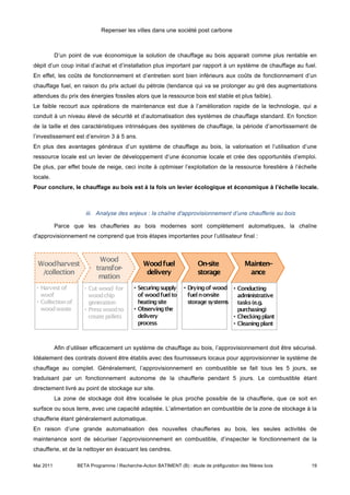 Repenser les villes dans une société post carbone



           D’un point de vue économique la solution de chauffage au bois apparait comme plus rentable en
dépit d’un coup initial d’achat et d’installation plus important par rapport à un système de chauffage au fuel.
En effet, les coûts de fonctionnement et d’entretien sont bien inférieurs aux coûts de fonctionnement d’un
chauffage fuel, en raison du prix actuel du pétrole (tendance qui va se prolonger au gré des augmentations
attendues du prix des énergies fossiles alors que la ressource bois est stable et plus faible).
Le faible recourt aux opérations de maintenance est due à l’amélioration rapide de la technologie, qui a
conduit à un niveau élevé de sécurité et d’automatisation des systèmes de chauffage standard. En fonction
de la taille et des caractéristiques intrinsèques des systèmes de chauffage, la période d’amortissement de
l’investissement est d’environ 3 à 5 ans.
En plus des avantages généraux d’un système de chauffage au bois, la valorisation et l’utilisation d’une
ressource locale est un levier de développement d’une économie locale et crée des opportunités d’emploi.
De plus, par effet boule de neige, ceci incite à optimiser l’exploitation de la ressource forestière à l’échelle
locale.
Pour conclure, le chauffage au bois est à la fois un levier écologique et économique à l’échelle locale.



                       iii. Analyse des enjeux : la chaîne d'approvisionnement d’une chaufferie au bois

           Parce que les chaufferies au bois modernes sont complètement automatiques, la chaîne
d'approvisionnement ne comprend que trois étapes importantes pour l’utilisateur final :




           Afin d’utiliser efficacement un système de chauffage au bois, l’approvisionnement doit être sécurisé.
Idéalement des contrats doivent être établis avec des fournisseurs locaux pour approvisionner le système de
chauffage au complet. Généralement, l’approvisionnement en combustible se fait tous les 5 jours, se
traduisant par un fonctionnement autonome de la chaufferie pendant 5 jours. Le combustible étant
directement livré au point de stockage sur site.
           La zone de stockage doit être localisée le plus proche possible de la chaufferie, que ce soit en
surface ou sous terre, avec une capacité adaptée. L’alimentation en combustible de la zone de stockage à la
chaufferie étant généralement automatique.
En raison d’une grande automatisation des nouvelles chaufferies au bois, les seules activités de
maintenance sont de sécuriser l’approvisionnement en combustible, d’inspecter le fonctionnement de la
chaufferie, et de la nettoyer en évacuant les cendres.

Mai 2011           BETA Programme / Recherche-Action BATIMENT (B) : étude de préfiguration des filières bois   19
 