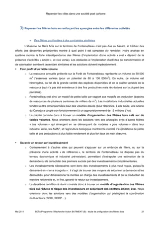 Repenser les villes dans une société post carbone




    3) Repenser les filières bois en renforçant les synergies entre les différentes activités

               a. Des filières confrontées à des contraintes similaires

           L’absence de filière bois sur le territoire de Fontainebleau n’est pas due au hasard, et l’échec des
efforts des décennies précédentes montre à quel point il est complexe d’y remédier. Notre analyse en
système montre la forte interdépendance des filières (l’implantation d’une activité « aval » dépend de la
présence d’activités « amont », et vice versa). Les obstacles à l’implantation d’activités de transformation et
de valorisation semblent cependant similaires et les solutions doivent impérativement :
•   Tirer profit d’un faible volume
           o   La ressource annuelle prélevée sur la Forêt de Fontainebleau représente un volume de 50 000
                 3                                                                            3
               m d’essences variées (pour un potentiel de 80 à 100 000m ). En outre, ce volume est
               hétérogène, du fait de la grande variété des espèces disponibles et de la qualité variable de la
               ressource (qui n’a pas été entretenue à des fins productives mais récréatives sur la plupart des
               parcelles).
           o   Fontainebleau est ainsi un massif de petite taille par rapport aux massifs de production (bassins
                                                                                3
               de ressources de plusieurs centaines de milliers de m ). Les installations industrielles actuelles
               tendent à être dimensionnées pour des volumes élevés (pour référence, à elle seule, une scierie
               du Canada a couplé son fonctionnement à un approvisionnement de 15 millions d’ha).
           o   La priorité consiste donc à trouver un modèle d’organisation des filières bois calé sur de
               faibles volumes. Nous orientons donc les solutions vers des analogies avec d’autres filières
               « bas volumes » qui émergent en se démarquant de modeles « gros volumes » dans leur
               industrie. Ainsi, les AMAP, et l’agriculture biologique montrent la viabilité d’exploitations de petite
               taille et des productions à plus faible rendement et plus fort taux de main d’œuvre.


•   Garantir un retour sur investissement
           o   Contrairement à d’autres sites qui peuvent s’appuyer sur un embryon de filière, ou sur la
               présence d’une activité « de référence », le territoire de Fontainebleau ne dispose pas du
               terreau économique et industriel pré-existant, permettant d’extrapoler une estimation de la
               demande ou de consolider des premiers succès par des investissements complémentaires.
           o   Les investissements nécessaires sont donc des investissements à plus haut risque, puisqu’ils
               démarrent en « terra incognita » : il s’agit de trouver des moyens de sécuriser la demande et les
               débouchés, pour dimensionner la montée en charge des investissements et de la production de
               manière rationnelle et, in fine, garantir le retour sur investissement.
           o   La deuxième condition à réunir consiste donc à trouver un modèle d’organisation des filières
               bois qui réduise le risque des investisseurs en sécurisant des contrats amont / aval. Nous
               orientons donc les solutions vers des modèles d’organisation qui privilégient la coordination
               multi-acteurs (SCIC, SCOP…).




Mai 2011             BETA Programme / Recherche-Action BATIMENT (B) : étude de préfiguration des filières bois     21
 