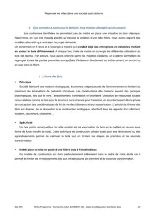 Repenser les villes dans une société post carbone




               b. Des exemples à suivre pour le territoire: trois modèles alternatifs qui réussissent

           Les contraintes identifiées ne permettent pas de mettre en place une industrie du bois classique.
Néanmoins, en vue des impacts positifs qu’induirait la création d’une telle filière, nous avons exploré des
modèles alternatifs qui rendraient ce projet réalisable.
Un benchmark en France et à l’étranger a montré qu’il existait déjà des entreprises et industries mettant
en valeur le bois différemment. A chaque fois, l’idée de mettre en synergie les différentes utilisations du
bois est reprise. Par ailleurs, nous avons cherché parmi les modèles existants, un système permettant de
regrouper toutes les parties prenantes susceptibles d’intervenir directement ou indirectement, en amont ou
en aval dans la filière.



                        i. L’Home des Bois

•   Principes
    Société fabricant des maisons écologiques, économes, respectueuses de l’environnement et limitant au
maximum les émanations de polluants chimiques. Les constructions des maisons suivent des principes
bioclimatiques, tels que le vent, l’ensoleillement, l’orientation et favorisent l’utilisation de ressources locales
renouvelables comme le bois pour la structure ou le chanvre pour l’isolation, en se préoccupant dès la phase
de conception des problématiques de fin de vie des bâtiments et leur revalorisation. L’activité de l’Home des
Bois est diverse, de la rénovation à la construction écologique, abordant tous les aspects d’un bâtiment,
isolation, couverture, charpente…


•   Spécificité
    Un des points remarquables de cette société est sa valorisation du bois en le mettant en œuvre sous
forme de fuste (rondin de bois). Cette technique de construction utilisée aussi pour des rénovations ou des
agrandissements permet de valoriser le bois tout en limitant les étapes de première et de seconde
transformation.


•   Intérêt pour la mise en place d’une filière bois à Fontainebleau
    Ce modèle de construction est donc particulièrement intéressant dans le cadre de notre étude car il
permet de limiter les investissements liés aux infrastructures de première et de seconde transformation.




Mai 2011           BETA Programme / Recherche-Action BATIMENT (B) : étude de préfiguration des filières bois    23
 
