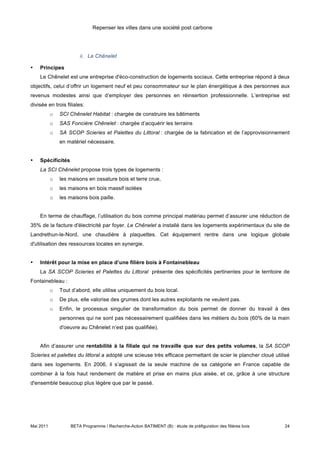Repenser les villes dans une société post carbone




                       ii. Le Chênelet

•   Principes
    Le Chênelet est une entreprise d'éco-construction de logements sociaux. Cette entreprise répond à deux
objectifs, celui d’offrir un logement neuf et peu consommateur sur le plan énergétique à des personnes aux
revenus modestes ainsi que d’employer des personnes en réinsertion professionnelle. L’entreprise est
divisée en trois filiales:
           o   SCI Chênelet Habitat : chargée de construire les bâtiments
           o   SAS Foncière Chênelet : chargée d’acquérir les terrains
           o   SA SCOP Scieries et Palettes du Littoral : chargée de la fabrication et de l’approvisionnement
               en matériel nécessaire.


•   Spécificités
    La SCI Chênelet propose trois types de logements :
           o   les maisons en ossature bois et terre crue,
           o   les maisons en bois massif isolées
           o   les maisons bois paille.


    En terme de chauffage, l’utilisation du bois comme principal matériau permet d’assurer une réduction de
35% de la facture d'électricité par foyer. Le Chênelet a installé dans les logements expérimentaux du site de
Landrethun-le-Nord, une chaudière à plaquettes. Cet équipement rentre dans une logique globale
d'utilisation des ressources locales en synergie.


•   Intérêt pour la mise en place d’une filière bois à Fontainebleau
    La SA SCOP Scieries et Palettes du Littoral présente des spécificités pertinentes pour le territoire de
Fontainebleau :
           o   Tout d’abord, elle utilise uniquement du bois local.
           o   De plus, elle valorise des grumes dont les autres exploitants ne veulent pas.
           o   Enfin, le processus singulier de transformation du bois permet de donner du travail à des
               personnes qui ne sont pas nécessairement qualifiées dans les métiers du bois (60% de la main
               d'oeuvre au Chênelet n’est pas qualifiée).


    Afin d’assurer une rentabilité à la filiale qui ne travaille que sur des petits volumes, la SA SCOP
Scieries et palettes du littoral a adopté une scieuse très efficace permettant de scier le plancher cloué utilisé
dans ses logements. En 2006, il s’agissait de la seule machine de sa catégorie en France capable de
combiner à la fois haut rendement de matière et prise en mains plus aisée, et ce, grâce à une structure
d'ensemble beaucoup plus légère que par le passé.




Mai 2011           BETA Programme / Recherche-Action BATIMENT (B) : étude de préfiguration des filières bois   24
 