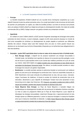 Repenser les villes dans une société post carbone




                       iii. La Société Coopérative d'Intérêt Collectif (SCIC)

•   Principe
    La Société Coopérative d'Intérêt Collectif est une nouvelle forme d'entreprise coopérative qui a pour
objectif d’associer toutes les parties prenantes autour d’un projet (permettant à des structures de droit public
de prendre une participation au capital, aux côtés de sociétés privées). Les biens et services sont produits
dans une optique d’intérêt collectif qui intègre les principes du développement durable. Son statut de société
commerciale (SA ou SARL) l’oblige à assurer une gestion similaire aux entreprises normales.


•   Spécificité
    En mettant en avant l’intérêt collectif, la SCIC permet d’organiser davantage les échanges entre parties
prenantes de divers horizons, à savoir employés, usagers et enfin toute personne physique ou morale de
droit privé susceptible de contribuer au développement de projets adaptés et pertinents aux différentes
attentes des acteurs. Chaque acteur peut être impliqué dans une plus ou moins grande mesure aux
décisions en se réunissant sous la forme d’Assemblées d’Associés qui ne recherchent pas obligatoirement à
faire des bénéfices.


•   Exemples : quatre SCIC spécialisés dans la mise en valeur de la ressource bois à l’échelle locale
           o   Bois Bocage énergie : L’objectif est de produire localement une énergie renouvelable à
               l’échelle locale. Les bénéfices sont reportés en réserve et ne peuvent pas être partagés. Le but
               est de trouver le juste équilibre entre le prix d’achat des matières premières et le prix de vente
               aux clients. Cette SCIC établit une relation durable avec ses producteurs et ses clients tout en
               permettant de développer l’économie locale. Par ailleurs, la société souhaite remettre en valeur
               le bocage et en assurer une gestion responsable.
           o   Bois2mains: La société souhaite valoriser le patrimoine forestier en promouvant une meilleure
               gestion du bois ainsi qu’en développant la construction bois. Outre son assemblée d’associés, la
               SCIC Bois2mains s’est aussi entourée de professionnels du bois, tels que scieur, menuisier,
               maçon, fournisseur de matériaux. A travers le soutien de l’activité de construction bois et de
               rénovation, Bois2mains a pour objectifs de développer l’emploi local ainsi dynamiser le tissu
               économique de la région des Cévennes. Afin d’assurer une gestion durable de la forêt, la SCIC
               assure son entretien, prévient des risques d’incendie et valorise le bois mort.
           o   Haute Mayenne Bois Energie: Le Pays de Haute Mayenne a souhaité intégrer les
               problématiques du développement durable afin de promouvoir la réalisation d'actions concrètes.
               La mise en place du programme Aténé par le Pays de Haute Mayenne a pour objectif de
               développer les énergies renouvelables, notamment l'énergie bois. L’approvisionnement en bois
               énergie repose sur différents gisements, à savoir la ressource bocagère, la ressource forestière
               ainsi que la ressource industrielle et artisanale. La SCIC Haute Mayenne Bois Energie assure
               un approvisionnement constant de la ressource à tous les acteurs.




Mai 2011           BETA Programme / Recherche-Action BATIMENT (B) : étude de préfiguration des filières bois   25
 