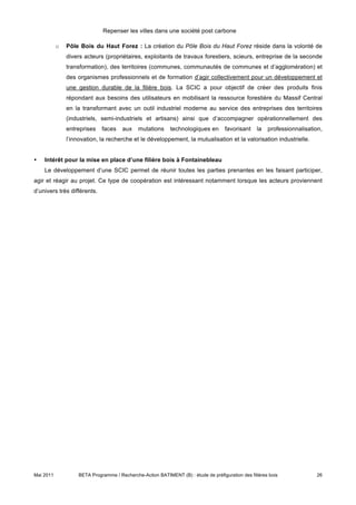 Repenser les villes dans une société post carbone

           o   Pôle Bois du Haut Forez : La création du Pôle Bois du Haut Forez réside dans la volonté de
               divers acteurs (propriétaires, exploitants de travaux forestiers, scieurs, entreprise de la seconde
               transformation), des territoires (communes, communautés de communes et d’agglomération) et
               des organismes professionnels et de formation d’agir collectivement pour un développement et
               une gestion durable de la filière bois. La SCIC a pour objectif de créer des produits finis
               répondant aux besoins des utilisateurs en mobilisant la ressource forestière du Massif Central
               en la transformant avec un outil industriel moderne au service des entreprises des territoires
               (industriels, semi-industriels et artisans) ainsi que d’accompagner opérationnellement des
               entreprises   faces    aux    mutations     technologiques en        favorisant    la   professionnalisation,
               l’innovation, la recherche et le développement, la mutualisation et la valorisation industrielle.


•   Intérêt pour la mise en place d’une filière bois à Fontainebleau
    Le développement d’une SCIC permet de réunir toutes les parties prenantes en les faisant participer,
agir et réagir au projet. Ce type de coopération est intéressant notamment lorsque les acteurs proviennent
d’univers très différents.




Mai 2011           BETA Programme / Recherche-Action BATIMENT (B) : étude de préfiguration des filières bois             26
 