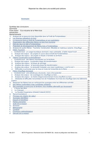 Repenser les villes dans une société post carbone




                        Sommaire



Synthèse des conclusions .................................................................................................................................0
Sommaire ..........................................................................................................................................................1
Fiche action - Eco-industrie de la filière bois ....................................................................................................2
Introduction........................................................................................................................................................3
Remerciements .................................................................................................................................................3
1) Analyse de la ressource bois disponible dans la Forêt de Fontainebleau .................................................4
a. Les diverses utilisations du bois.................................................................................................................4
b. La ressource bois en forêt de Fontainebleau et son exploitation...............................................................4
c. Organisation des différentes filières du bois hors tourisme........................................................................6
d. Etat des lieux du bâti à Fontainebleau .......................................................................................................8
e. Potentiels de développement de filières bois à Fontainebleau ..................................................................8
2) Analyse de quatre filières : Tourisme, Construction, Meubles et matériaux isolants, Chauffage ............10
a. Filière Tourisme .......................................................................................................................................10
   i. Contexte local : un usage touristique dominant, mais vulnérable, à faible impact local .......................10
   ii. Analyse des enjeux : les projets en cours dans la forêt de Fontainebleau ..........................................10
   iii. Analyse des enjeux : les projets à l’étude à l’échelle du territoire .......................................................12
b. Filières Construction et Ameublement .....................................................................................................13
   i. Contexte local : des filières inexistantes sur le territoire .......................................................................13
   ii. Analyse des enjeux : la première étape de transformation ..................................................................13
   iii. Analyse des enjeux : la phase de séchage .........................................................................................14
   iv. Analyse des enjeux : la seconde phase de transformation .................................................................15
   v. Analyse des enjeux : la nécessité d’adopter une vision systémique « end to end » ...........................15
   vi. Difficultés à surmonter pour la mise en route de l’ensemble de la filière ............................................17
c. Filière Chauffage biomasse......................................................................................................................18
   i. Contexte local : une activité peu structurée, mais à fort potentiel.........................................................18
   ii. Analyse des enjeux : les avantages du chauffage au bois...................................................................18
   iii. Analyse des enjeux : la chaîne d'approvisionnement d’une chaufferie au bois ..................................19
   iv. Obstacles et difficultés rencontrées lors de l'installation d'un bois de chauffage dans les bâtiments
   publics .........................................................................................................................................................20
3) Repenser les filières bois en renforçant les synergies entre les différentes activités ..............................21
a. Des filières confrontées à des contraintes similaires ...............................................................................21
b. Des exemples à suivre pour le territoire: trois modèles alternatifs qui réussissent..................................23
   i. L’Home des Bois ...................................................................................................................................23
   ii. Le Chênelet ..........................................................................................................................................24
   iii. La Société Coopérative d'Intérêt Collectif (SCIC) ...............................................................................25
4) Recommandations ...................................................................................................................................27
a. Principes de création de valeur ................................................................................................................27
b. Synergies identifiées ................................................................................................................................28
c. Impacts et bénéfices ................................................................................................................................28
d. Parties prenantes .....................................................................................................................................29
e. Suite de la mission ...................................................................................................................................30
5) Annexes ...................................................................................................................................................31
a. Bibliographie ............................................................................................................................................31
b. Contacts ...................................................................................................................................................31
c. Processus méthodologique ......................................................................................................................31
d. Déroulé de la mission...............................................................................................................................32




Mai 2011                 BETA Programme / Recherche-Action BATIMENT (B) : étude de préfiguration des filières bois                                                  1
 