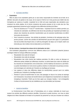Repenser les villes dans une société post carbone



               b. Synergies identifiées

•   Exploitation
    Mise en place d’une exploitation gérée par un seul acteur responsable de l’entretien de la forêt, de la
définition des plans de gestion et de coupe, de la coupe en forêt et du tri des grumes pour établir des lots
homogènes par essence et qualité. L’exploitant de la forêt est aussi responsable des plantations pour
remplacer les arbres abattus, de la bonne croissance des jeunes pousses et de la vente des lots. Des
synergies apparaissent clairement entre l’exploitant et les différentes activités de la filière :
                                          ère             nde
           o   Avec les industries de 1         et de 2         transformation : l’exploitant fournit la matière première aux
               industries de valorisation, les définitions des lots et des parcelles par l’exploitant permettent aux
               acteurs des industries de première transformation puis de seconde transformation de définir
               leurs plans de production.
           o   Avec l’industrie du tourisme : des activités de plantation, d’entretien et de nettoyage autour des
               jeunes pousses, comme des activités de dénombrement peuvent faire appel à la participation
               des éco-touristes (fournissant ainsi un motif de prolongation de séjour sur le massif, créant une
               demande pour des nuitées et de la restauration sur le territoire).


•   Un lieu commun réunissant les acteurs de la valorisation du bois :
    Une localisation géographique commune des différents acteurs de la valorisation présente plusieurs
avantages mettant en exergue différentes synergies :
           o   Mutualisation des coûts de transport
           o   Mutualisation des coûts de stockage
           o   Mutualisation des coûts d’achat des matières premières. En effet un arbre se découpe en
               différentes parties utilisées par différentes industries. La partie basse plus noble est utilisée par
               les industries de l’ameublement, et de construction, comme matériaux de structure ou de finition.
               La partie intermédiaire de moins bonne qualité se destine à la fabrication de panneaux de bois.
               Les branchages sont valorisés par l’industrie du chauffage par biomasse.
           o   Les copeaux et rebus des différentes étapes de transformation peuvent servir de matière
               première pour l’industrie du chauffage biomasse.
           o   Pendant le cycle de transformation du bois, des passages en étuve et en phase de séchage
               sont nécessaires. Ces phases de transformations sont obligatoires et représentent une dépense
               énergétique importante. Plutôt que de faire appel aux énergies fossiles, il est envisageable
               d’utiliser le fonctionnement de ces installations par une alimentation par biomasse.




               c. Impacts et bénéfices

           Le fonctionnement d’une filière bois à Fontainebleau est un vecteur indéniable de travail pour
soutenir les activités des différents secteurs identifiés. Concernant la partie tourisme, une mise en place
intégrée de la filière nécessite la formation et la présence de personnel sur site pour encadrer les visiteurs



Mai 2011           BETA Programme / Recherche-Action BATIMENT (B) : étude de préfiguration des filières bois              28
 