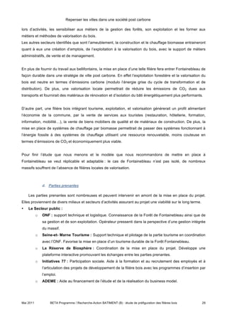 Repenser les villes dans une société post carbone

lors d’activités, les sensibiliser aux métiers de la gestion des forêts, son exploitation et les former aux
métiers et méthodes de valorisation du bois.
Les autres secteurs identifiés que sont l’ameublement, la construction et le chauffage biomasse entraineront
quant à eux une création d’emplois, de l’exploitation à la valorisation du bois, avec le support de métiers
administratifs, de vente et de management.


En plus de fournir du travail aux bellifontains, la mise en place d’une telle filière fera entrer Fontainebleau de
façon durable dans une stratégie de ville post carbone. En effet l’exploitation forestière et la valorisation du
bois est neutre en termes d’émissions carbone (modulo l’énergie grise du cycle de transformation et de
distribution). De plus, une valorisation locale permettrait de réduire les émissions de CO2 dues aux
transports et fournirait des matériaux de rénovation et d’isolation du bâti énergétiquement plus performants.


D’autre part, une filière bois intégrant tourisme, exploitation, et valorisation générerait un profit alimentant
l’économie de la commune, par la vente de services aux touristes (restauration, hôtellerie, formation,
information, mobilité…), la vente de biens mobiliers de qualité et de matériaux de construction. De plus, la
mise en place de systèmes de chauffage par biomasse permettrait de passer des systèmes fonctionnant à
l’énergie fossile à des systèmes de chauffage utilisant une ressource renouvelable, moins couteuse en
termes d’émissions de CO2 et économiquement plus viable.


Pour finir l’étude que nous menons et le modèle que nous recommandons de mettre en place à
Fontainebleau se veut réplicable et adaptable : le cas de Fontainebleau n’est pas isolé, de nombreux
massifs souffrent de l’absence de filières locales de valorisation.



               d. Parties prenantes

    Les parties prenantes sont nombreuses et peuvent intervenir en amont de la mise en place du projet.
Elles proviennent de divers milieux et secteurs d’activités assurant au projet une viabilité sur le long terme.
•   Le Secteur public :
           o   ONF : support technique et logistique. Connaissance de la Forêt de Fontainebleau ainsi que de
               sa gestion et de son exploitation. Opérateur pressenti dans la perspective d’une gestion intégrée
               du massif.
           o   Seine-et- Marne Tourisme : Support technique et pilotage de la partie tourisme en coordination
               avec l’ONF. Favorise la mise en place d’un tourisme durable de la Forêt Fontainebleau.
           o   La Réserve de Biosphère : Coordination de la mise en place du projet. Développe une
               plateforme interactive promouvant les échanges entre les parties prenantes.
           o   Initiatives 77 : Participation sociale. Aide à la formation et au recrutement des employés et à
               l’articulation des projets de développement de la filière bois avec les programmes d’insertion par
               l’emploi.
           o   ADEME : Aide au financement de l’étude et de la réalisation du business model.




Mai 2011            BETA Programme / Recherche-Action BATIMENT (B) : étude de préfiguration des filières bois     29
 