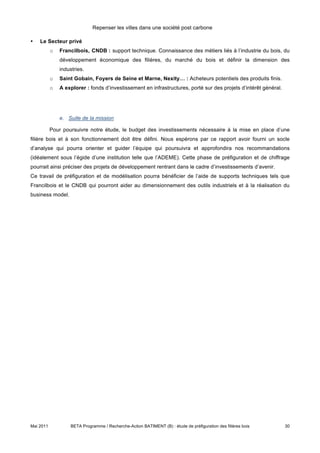 Repenser les villes dans une société post carbone

•   Le Secteur privé
           o   Francilbois, CNDB : support technique. Connaissance des métiers liés à l’industrie du bois, du
               développement économique des filières, du marché du bois et définir la dimension des
               industries.
           o   Saint Gobain, Foyers de Seine et Marne, Nexity… : Acheteurs potentiels des produits finis.
           o   A explorer : fonds d’investissement en infrastructures, porté sur des projets d’intérêt général.




               e. Suite de la mission

           Pour poursuivre notre étude, le budget des investissements nécessaire à la mise en place d’une
filière bois et à son fonctionnement doit être défini. Nous espérons par ce rapport avoir fourni un socle
d’analyse qui pourra orienter et guider l’équipe qui poursuivra et approfondira nos recommandations
(idéalement sous l’égide d’une institution telle que l’ADEME). Cette phase de préfiguration et de chiffrage
pourrait ainsi préciser des projets de développement rentrant dans le cadre d’investissements d’avenir.
Ce travail de préfiguration et de modélisation pourra bénéficier de l’aide de supports techniques tels que
Francilbois et le CNDB qui pourront aider au dimensionnement des outils industriels et à la réalisation du
business model.




Mai 2011            BETA Programme / Recherche-Action BATIMENT (B) : étude de préfiguration des filières bois     30
 