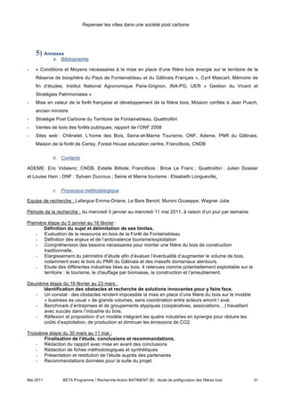 Repenser les villes dans une société post carbone




    5) Annexes
            a. Bibliographie

-   « Conditions et Moyens nécessaires à la mise en place d’une filière bois énergie sur le territoire de la
    Réserve de biosphère du Pays de Fontainebleau et du Gâtinais Français », Cyril Mascart, Mémoire de
    fin d’études, Institut National Agronomique Paris-Grignon, INA-PG, UER « Gestion du Vivant et
    Stratégies Patrimoniales »
-   Mise en valeur de la forêt française et développement de la filière bois, Mission confiée à Jean Puech,
    ancien ministre
-   Stratégie Post Carbone du Territoire de Fontainebleau, Quattrolibri
-   Ventes de bois des forêts publiques, rapport de l’ONF 2008
-   Sites web : Chênelet, L’home des Bois, Seine-et-Marne Tourisme, ONF, Ademe, PNR du Gâtinais,
    Maison de la forêt de Cerisy, Forest House education centre, Francilbois, CNDB

            b. Contacts

ADEME: Eric Vidalenc; CNDB, Estelle Billiote; Francilbois : Brice Le Franc ; Quattrolibri : Julien Dossier
et Louise Hain ; ONF : Sylvain Ducroux ; Seine et Marne tourisme : Elisabeth Longueville.

            c. Processus méthodologique

Equipe de recherche : Lafargue Emma-Oriane, Le Bars Benoit, Muroni Giuseppe, Wagner Julia

Période de la recherche : du mercredi 5 janvier au mercredi 11 mai 2011, à raison d’un jour par semaine.

Première étape du 5 janvier au 16 février :
       Définition du sujet et délimitation de ses limites.
   - Evaluation de la ressource en bois de la Forêt de Fontainebleau
   - Définition des enjeux et de l’ambivalence tourisme/exploitation
   - Compréhension des besoins nécessaires pour monter une filière du bois de construction
       traditionnelle.
   - Elargissement du périmètre d’étude afin d’évaluer l’éventualité d’augmenter le volume de bois,
       notamment avec le bois du PNR du Gâtinais et des massifs domaniaux alentours.
   - Etude des différentes industries liées au bois, 4 retenues comme potentiellement exploitable sur le
       territoire : le tourisme, le chauffage par biomasse, la construction et l’ameublement.

Deuxième étape du 16 février au 23 mars :
       Identification des obstacles et recherche de solutions innovantes pour y faire face.
   - Un constat : des obstacles rendent impossible la mise en place d’une filière du bois sur le modèle
       « business as usual » de grands volumes, sans coordination entre acteurs amont / aval.
   - Benchmark d’entreprises et de groupements atypiques (coopératives, associations…) travaillant
       avec succès dans l’industrie du bois.
   - Réflexion et proposition d’un modèle intégrant les quatre industries en synergie pour réduire les
       coûts d’exploitation, de production et diminuer les émissions de CO2.

Troisième étape du 30 mars au 11 mai :
        Finalisation de l’étude, conclusions et recommandations.
    - Rédaction du rapport avec mise en avant des conclusions
    - Rédaction de fiches méthodologiques et synthétiques
    - Présentation et restitution de l’étude auprès des partenaires
    - Recommandations données pour la suite du projet.



Mai 2011        BETA Programme / Recherche-Action BATIMENT (B) : étude de préfiguration des filières bois   31
 