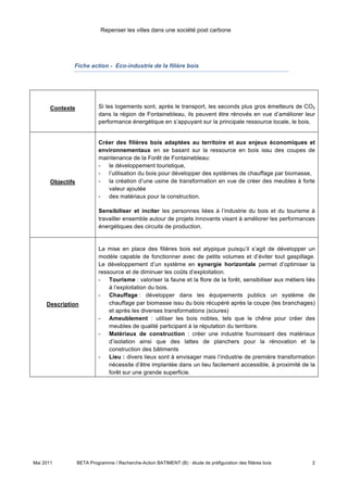 Repenser les villes dans une société post carbone




               Fiche action - Eco-industrie de la filière bois




       Contexte             Si les logements sont, après le transport, les seconds plus gros émetteurs de CO2
                            dans la région de Fontainebleau, ils peuvent être rénovés en vue d’améliorer leur
                            performance énergétique en s’appuyant sur la principale ressource locale, le bois.


                            Créer des filières bois adaptées au territoire et aux enjeux économiques et
                            environnementaux en se basant sur la ressource en bois issu des coupes de
                            maintenance de la Forêt de Fontainebleau:
                            - le développement touristique,
                            - l’utilisation du bois pour développer des systèmes de chauffage par biomasse,
       Objectifs            - la création d’une usine de transformation en vue de créer des meubles à forte
                               valeur ajoutée
                            - des matériaux pour la construction.

                            Sensibiliser et inciter les personnes liées à l’industrie du bois et du tourisme à
                            travailler ensemble autour de projets innovants visant à améliorer les performances
                            énergétiques des circuits de production.


                            La mise en place des filières bois est atypique puisqu’il s’agit de développer un
                            modèle capable de fonctionner avec de petits volumes et d’éviter tout gaspillage.
                            Le développement d’un système en synergie horizontale permet d’optimiser la
                            ressource et de diminuer les coûts d’exploitation.
                            - Tourisme : valoriser la faune et la flore de la forêt, sensibiliser aux métiers liés
                                à l’exploitation du bois.
                            - Chauffage : développer dans les équipements publics un système de
     Description                chauffage par biomasse issu du bois récupéré après la coupe (les branchages)
                                et après les diverses transformations (sciures)
                            - Ameublement : utiliser les bois nobles, tels que le chêne pour créer des
                                meubles de qualité participant à la réputation du territoire.
                            - Matériaux de construction : créer une industrie fournissant des matériaux
                                d’isolation ainsi que des lattes de planchers pour la rénovation et la
                                construction des bâtiments
                            - Lieu : divers lieux sont à envisager mais l’industrie de première transformation
                                nécessite d’être implantée dans un lieu facilement accessible, à proximité de la
                                forêt sur une grande superficie.




Mai 2011           BETA Programme / Recherche-Action BATIMENT (B) : étude de préfiguration des filières bois    2
 