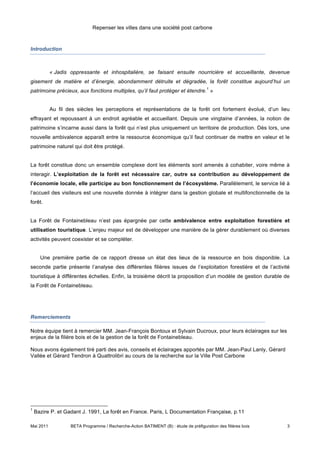 Repenser les villes dans une société post carbone



Introduction



           « Jadis oppressante et inhospitalière, se faisant ensuite nourricière et accueillante, devenue
gisement de matière et d’énergie, abondamment détruite et dégradée, la forêt constitue aujourd’hui un
                                                                                      1
patrimoine précieux, aux fonctions multiples, qu’il faut protéger et étendre. »


           Au fil des siècles les perceptions et représentations de la forêt ont fortement évolué, d’un lieu
effrayant et repoussant à un endroit agréable et accueillant. Depuis une vingtaine d’années, la notion de
patrimoine s’incarne aussi dans la forêt qui n’est plus uniquement un territoire de production. Dès lors, une
nouvelle ambivalence apparaît entre la ressource économique qu’il faut continuer de mettre en valeur et le
patrimoine naturel qui doit être protégé.


La forêt constitue donc un ensemble complexe dont les éléments sont amenés à cohabiter, voire même à
interagir. L’exploitation de la forêt est nécessaire car, outre sa contribution au développement de
l’économie locale, elle participe au bon fonctionnement de l’écosystème. Parallèlement, le service lié à
l’accueil des visiteurs est une nouvelle donnée à intégrer dans la gestion globale et multifonctionnelle de la
forêt.


La Forêt de Fontainebleau n’est pas épargnée par cette ambivalence entre exploitation forestière et
utilisation touristique. L’enjeu majeur est de développer une manière de la gérer durablement où diverses
activités peuvent coexister et se compléter.


      Une première partie de ce rapport dresse un état des lieux de la ressource en bois disponible. La
seconde partie présente l’analyse des différentes filières issues de l’exploitation forestière et de l’activité
touristique à différentes échelles. Enfin, la troisième décrit la proposition d’un modèle de gestion durable de
la Forêt de Fontainebleau.




Remerciements

Notre équipe tient à remercier MM. Jean-François Bontoux et Sylvain Ducroux, pour leurs éclairages sur les
enjeux de la filière bois et de la gestion de la forêt de Fontainebleau.

Nous avons également tiré parti des avis, conseils et éclairages apportés par MM. Jean-Paul Lanly, Gérard
Vallée et Gérard Tendron à Quattrolibri au cours de la recherche sur la Ville Post Carbone




1
    Bazire P. et Gadant J. 1991, La forêt en France. Paris, L Documentation Française, p.11

Mai 2011           BETA Programme / Recherche-Action BATIMENT (B) : étude de préfiguration des filières bois   3
 