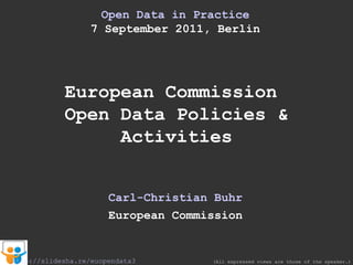 Open Data in  Practice 7 September 2011, Berlin European Commission  Open Data Policies & Activities Carl-Christian Buhr European Commission (All expressed views are those of the speaker.) http://slidesha.re/euopendata3 