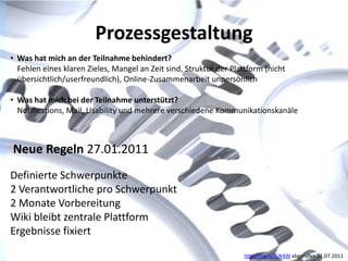 Prozessgestaltung
• Was hat mich an der Teilnahme behindert?
  Fehlen eines klaren Zieles, Mangel an Zeit sind, Struktur der Plattform (nicht
  übersichtlich/userfreundlich), Online-Zusammenarbeit unpersönlich

• Was hat mich bei der Teilnahme unterstützt?
  Notifications, Mail, Usability und mehrere verschiedene Kommunikationskanäle



Neue Regeln 27.01.2011
Definierte Schwerpunkte
2 Verantwortliche pro Schwerpunkt
2 Monate Vorbereitung
Wiki bleibt zentrale Plattform
Ergebnisse fixiert

                                                                    http://ow.ly/5JK4W abgerufen 21.07.2011
 