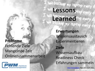 Lessons
                       Learned
                        Erwartungen
                        Wissensaustausch
Probleme                Experimentieren
Fehlende Ziele          Ziele
Mangelnde Zeit          Wissensaufbau
Onlinezusammenarbeit    Readiness Check
                        Erfahrungen sammeln
                             http://ow.ly/5JJUo abgerufen 21.07.2011
 