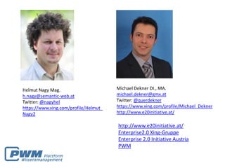 Helmut Nagy Mag.                       Michael Dekner DI., MA.
h.nagy@semantic-web.at                 michael.dekner@gmx.at
Twitter: @nagyhel                      Twitter: @querdekner
https://www.xing.com/profile/Helmut_   https://www.xing.com/profile/Michael_Dekner
Nagy2                                  http://www.e20initiative.at/

                                       http://www.e20initiative.at/
                                       Enterprise2.0 Xing-Gruppe
                                       Enterprise 2.0 Initiative Austria
                                       PWM
 